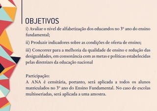 OBJETIVOS
i) Avaliar o nível de alfabetização dos educandos no 3º ano do ensino
fundamental;
ii) Produzir indicadores sobre as condições de oferta de ensino;
iii) Concorrer para a melhoria da qualidade de ensino e redução das
desigualdades, em consonância com as metas e políticas estabelecidas
pelas diretrizes da educação nacional
Participação:
A ANA é censitária, portanto, será aplicada a todos os alunos
matriculados no 3º ano do Ensino Fundamental. No caso de escolas
multisseriadas, será aplicada a uma amostra.
 