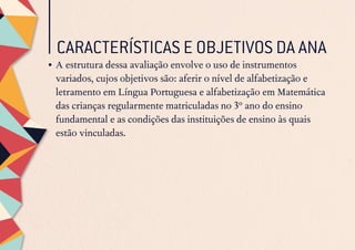 CARACTERÍSTICAS E OBJETIVOS DA ANA
•	A estrutura dessa avaliação envolve o uso de instrumentos
variados, cujos objetivos são: aferir o nível de alfabetização e
letramento em Língua Portuguesa e alfabetização em Matemática
das crianças regularmente matriculadas no 3º ano do ensino
fundamental e as condições das instituições de ensino às quais
estão vinculadas.
 