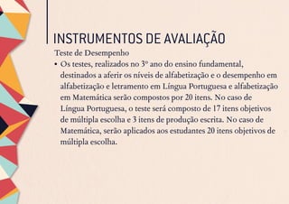 INSTRUMENTOS DE AVALIAÇÃO
Teste de Desempenho
•	Os testes, realizados no 3º ano do ensino fundamental,
destinados a aferir os níveis de alfabetização e o desempenho em
alfabetização e letramento em Língua Portuguesa e alfabetização
em Matemática serão compostos por 20 itens. No caso de
Língua Portuguesa, o teste será composto de 17 itens objetivos
de múltipla escolha e 3 itens de produção escrita. No caso de
Matemática, serão aplicados aos estudantes 20 itens objetivos de
múltipla escolha.
 