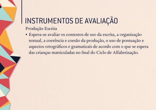 INSTRUMENTOS DE AVALIAÇÃO
Produção Escrita
•	Espera-se avaliar os contextos de uso da escrita, a organização
textual, a coerência e coesão da produção, o uso de pontuação e
aspectos ortográficos e gramaticais de acordo com o que se espera
das crianças matriculadas no final do Ciclo de Alfabetização.
 
