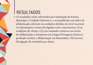 RESULTADOS
•	Os resultados serão informados por Instituição de Ensino,
Município e Unidade Federativa, e será publicado um índice de
alfabetização referente às condições aferidas em nível nacional.
As informações a serem divulgadas serão concernentes: (i) às
condições de oferta; e (ii) aos resultados relativos aos níveis
de alfabetização e letramento em Língua Portuguesa (leitura e
produção escrita) e alfabetização em Matemática. Não haverá
divulgação de resultados por aluno.
 