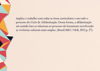 implica o trabalho com todas as áreas curriculares e em todo o
processo do Ciclo de Alfabetização. Dessa forma, a alfabetização
em sentido lato se relaciona ao processo de letramento envolvendo
as vivências culturais mais amplas. (Brasil.MEC/SEB, 2012 p. 27).
 