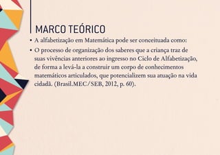 MARCO TEÓRICO	
•	A alfabetização em Matemática pode ser conceituada como:
•	O processo de organização dos saberes que a criança traz de
suas vivências anteriores ao ingresso no Ciclo de Alfabetização,
de forma a levá-la a construir um corpo de conhecimentos
matemáticos articulados, que potencializem sua atuação na vida
cidadã. (Brasil.MEC/SEB, 2012, p. 60).
 
