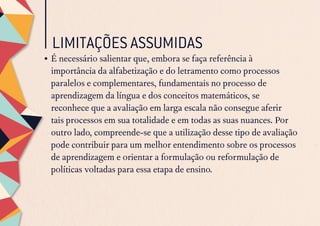 LIMITAÇÕES ASSUMIDAS
•	É necessário salientar que, embora se faça referência à
importância da alfabetização e do letramento como processos
paralelos e complementares, fundamentais no processo de
aprendizagem da língua e dos conceitos matemáticos, se
reconhece que a avaliação em larga escala não consegue aferir
tais processos em sua totalidade e em todas as suas nuances. Por
outro lado, compreende-se que a utilização desse tipo de avaliação
pode contribuir para um melhor entendimento sobre os processos
de aprendizagem e orientar a formulação ou reformulação de
políticas voltadas para essa etapa de ensino.
 