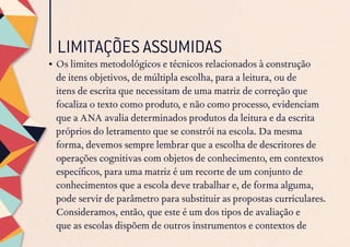 LIMITAÇÕES ASSUMIDAS
•	Os limites metodológicos e técnicos relacionados à construção
de itens objetivos, de múltipla escolha, para a leitura, ou de
itens de escrita que necessitam de uma matriz de correção que
focaliza o texto como produto, e não como processo, evidenciam
que a ANA avalia determinados produtos da leitura e da escrita
próprios do letramento que se constrói na escola. Da mesma
forma, devemos sempre lembrar que a escolha de descritores de
operações cognitivas com objetos de conhecimento, em contextos
específicos, para uma matriz é um recorte de um conjunto de
conhecimentos que a escola deve trabalhar e, de forma alguma,
pode servir de parâmetro para substituir as propostas curriculares.
Consideramos, então, que este é um dos tipos de avaliação e
que as escolas dispõem de outros instrumentos e contextos de
 