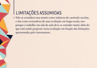 LIMITAÇÕES ASSUMIDAS
•	Não se considera essa matriz como indutora do currículo escolar,
e sim como norteadora de uma avaliação em larga escala, isso
porque o trabalho em sala de aula deve se estender muito além do
que está sendo proposto nessa avaliação em função das limitações
apresentadas pelo instrumento.
 