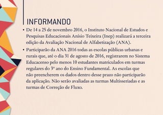 INFORMANDO
•	De 14 a 25 de novembro 2016, o Instituto Nacional de Estudos e
Pesquisas Educacionais Anísio Teixeira (Inep) realizará a terceira
edição da Avaliação Nacional de Alfabetização (ANA).
•	Participarão da ANA 2016 todas as escolas públicas urbanas e
rurais que, até o dia 31 de agosto de 2016, registrarem no Sistema
Educacenso pelo menos 10 estudantes matriculados em turmas
regulares do 3º ano do Ensino Fundamental. As escolas que
não preencherem os dados dentro desse prazo não participarão
da aplicação. Não serão avaliadas as turmas Multisseriadas e as
turmas de Correção de Fluxo.
 