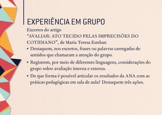EXPERIÊNCIA EM GRUPO
Excertos do artigo
“AVALIAR: ATO TECIDO PELAS IMPRECISÕES DO
COTIDIANO”, de Maria Teresa Esteban
•	Destaquem, nos excertos, frases ou palavras carregadas de
sentidos que chamaram a atenção do grupo.
•	Registrem, por meio de diferentes linguagens, considerações do
grupo sobre avaliação interna e externa.
•	De que forma é possível articular os resultados da ANA com as
práticas pedagógicas em sala de aula? Destaquem três ações.
 