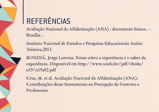 REFERÊNCIAS
Avaliação Nacional da Alfabetização (ANA) : documento básico. –
Brasília :
Instituto Nacional de Estudos e Pesquisas Educacionais Anísio
Teixeira,2013.
BONDIÁ, Jorge Larrosa. Notas sobre a experiência e o saber da
experiência. Disponível em http://www.scielo.br/pdf/rbedu/
n19/n19a02.pdf
Cruz, M. et al. Avaliação Nacional da Alfabetização (ANA):
Contribuições deste Instrumento na Percepção de Gestores e
Professores
 