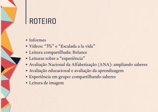 ROTEIRO
•	Informes
•	Vídeos: “3%” e “Escalada a la vida”
•	Leitura compartilhada: Relance
•	Leituras sobre a “experiência”
•	Avaliação Nacional da Alfabetização (ANA): ampliando saberes
•	Avaliação educacional e avaliação da aprendizagem
•	Experiência em grupo: compartilhando saberes
•	Leitura de imagem
 