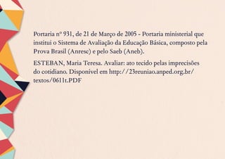 Portaria nº 931, de 21 de Março de 2005 - Portaria ministerial que
institui o Sistema de Avaliação da Educação Básica, composto pela
Prova Brasil (Anresc) e pelo Saeb (Aneb).
ESTEBAN, Maria Teresa. Avaliar: ato tecido pelas imprecisões
do cotidiano. Disponível em http://23reuniao.anped.org.br/
textos/0611t.PDF
 