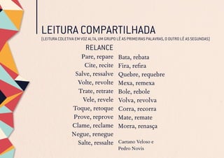 LEITURA COMPARTILHADA
RELANCE
Pare, repare
Cite, recite
Salve, ressalve
Volte, revolte
Trate, retrate
Vele, revele
Toque, retoque
Prove, reprove
Clame, reclame
Negue, renegue
Salte, ressalte
Bata, rebata
Fira, refira
Quebre, requebre
Mexa, remexa
Bole, rebole
Volva, revolva
Corra, recorra
Mate, remate
Morra, renasça
Caetano Veloso e
Pedro Novis
(LEITURA COLETIVA EM VOZ ALTA, UM GRUPO LÊ AS PRIMEIRAS PALAVRAS, O OUTRO LÊ AS SEGUNDAS)
 