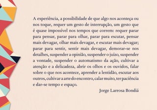 A experiência, a possibilidade de que algo nos aconteça ou
nos toque, requer um gesto de interrupção, um gesto que
é quase impossível nos tempos que correm: requer parar
para pensar, parar para olhar, parar para escutar, pensar
mais devagar, olhar mais devagar, e escutar mais devagar;
parar para sentir, sentir mais devagar, demorar-se nos
detalhes, suspender a opinião, suspender o juízo, suspender
a vontade, suspender o automatismo da ação, cultivar a
atenção e a delicadeza, abrir os olhos e os ouvidos, falar
sobre o que nos acontece, aprender a lentidão, escutar aos
outros,cultivaraartedoencontro,calarmuito,terpaciência
e dar-se tempo e espaço.
Jorge Larrosa Bondiá
 