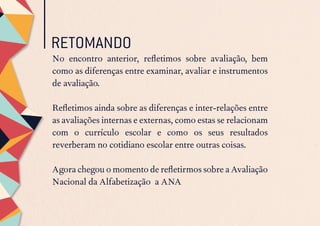 RETOMANDO
No encontro anterior, refletimos sobre avaliação, bem
como as diferenças entre examinar, avaliar e instrumentos
de avaliação.
Refletimos ainda sobre as diferenças e inter-relações entre
as avaliações internas e externas, como estas se relacionam
com o currículo escolar e como os seus resultados
reverberam no cotidiano escolar entre outras coisas.
Agora chegou o momento de refletirmos sobre a Avaliação
Nacional da Alfabetização a ANA
 