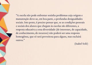 “A escola não pode enfrentar sozinha problemas cuja origem e
manutenção deve-se, em boa parte, a profundas desigualdades
sociais. Isto posto, é preciso pensar que, se as condições pessoais
e sociais dos alunos que chegam às escolas são diferentes, a
resposta educativa a essa diversidade (de interesses, de capacidade,
de conhecimento, de recursos) não poderá ser uma resposta
homogênea, que só será proveitosa para alguns, mas excluirá
outros.”
(Isabel Solé)
 