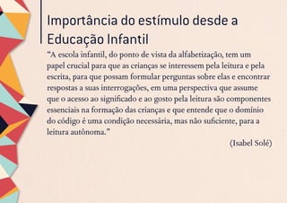 Importância do estímulo desde a
Educação Infantil
“A escola infantil, do ponto de vista da alfabetização, tem um
papel crucial para que as crianças se interessem pela leitura e pela
escrita, para que possam formular perguntas sobre elas e encontrar
respostas a suas interrogações, em uma perspectiva que assume
que o acesso ao significado e ao gosto pela leitura são componentes
essenciais na formação das crianças e que entende que o domínio
do código é uma condição necessária, mas não suficiente, para a
leitura autônoma.”
(Isabel Solé)
 