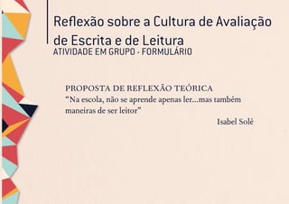Reflexão sobre a Cultura de Avaliação
de Escrita e de Leitura
ATIVIDADE EM GRUPO - FORMULÁRIO
PROPOSTA DE REFLEXÃO TEÓRICA
“Na escola, não se aprende apenas ler...mas também
maneiras de ser leitor”
Isabel Solé
 