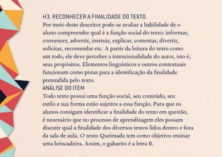 H3. RECONHECER A FINALIDADE DO TEXTO.
Por meio deste descritor pode-se avaliar a habilidade de o
aluno compreender qual é a função social do texto: informar,
convencer, advertir, instruir, explicar, comentar, divertir,
solicitar, recomendar etc. A partir da leitura do texto como
um todo, ele deve perceber a intencionalidade do autor, isto é,
seus propósitos. Elementos linguísticos e outros contextuais
funcionam como pistas para a identificação da finalidade
pretendida pelo texto.
ANÁLISE DO ITEM
Todo texto possui uma função social, seu conteúdo, seu
estilo e sua forma estão sujeitos a essa função. Para que os
alunos consigam identificar a finalidade do texto em questão,
é necessário que no processo de aprendizagem eles possam
discutir qual a finalidade dos diversos textos lidos dentro e fora
da sala de aula. O texto Queimada tem como objetivo ensinar
uma brincadeira. Assim, o gabarito é a letra B.
 