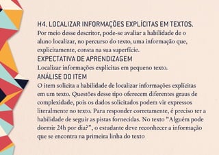 H4. LOCALIZAR INFORMAÇÕES EXPLÍCITAS EM TEXTOS.
Por meio desse descritor, pode-se avaliar a habilidade de o
aluno localizar, no percurso do texto, uma informação que,
explicitamente, consta na sua superfície.
EXPECTATIVA DE APRENDIZAGEM
Localizar informações explícitas em pequeno texto.
ANÁLISE DO ITEM
O item solicita a habilidade de localizar informações explícitas
em um texto. Questões desse tipo oferecem diferentes graus de
complexidade, pois os dados solicitados podem vir expressos
literalmente no texto. Para responder corretamente, é preciso ter a
habilidade de seguir as pistas fornecidas. No texto "Alguém pode
dormir 24h por dia?”, o estudante deve reconhecer a informação
que se encontra na primeira linha do texto
 