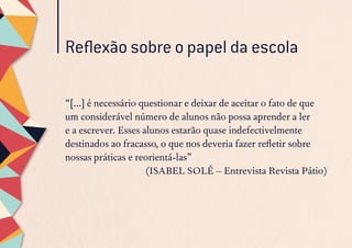 Reflexão sobre o papel da escola
“[...] é necessário questionar e deixar de aceitar o fato de que
um considerável número de alunos não possa aprender a ler
e a escrever. Esses alunos estarão quase indefectivelmente
destinados ao fracasso, o que nos deveria fazer refletir sobre
nossas práticas e reorientá-las”
(ISABEL SOLÉ – Entrevista Revista Pátio)
 