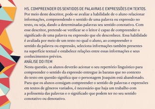 H5. COMPREENDER OS SENTIDOS DE PALAVRAS E EXPRESSÕES EM TEXTOS.
Por meio deste descritor, pode-se avaliar a habilidade de o aluno relacionar
informações, compreendendo o sentido de uma palavra ou expressão no
texto, ou seja, dando a determinadas palavras seu sentido conotativo. Com
esse descritor, pretende-se verificar se o leitor é capaz de compreender o
significado de uma palavra ou expressão que ele desconhece. Essa habilidade
é avaliada por meio de um texto no qual o aluno, ao compreender o
sentido da palavra ou expressão, seleciona informações também presentes
na superfície textual e estabelece relações entre essas informações e seus
conhecimentos prévios.
ANÁLISE DO ITEM
Nesta questão, os alunos deverão acionar o seu repertório linguístico para
compreender o sentido da expressão entregue às baratas que no contexto
do texto em questão significa que o personagem Joaquim está abandonado.
Para que os alunos consigam compreender o sentido de palavras e expressões
em textos de gêneros variados, é necessário que haja um trabalho com
a polissemia das palavras e o significado que podem ter no seu sentido
conotativo ou denotativo.
 
