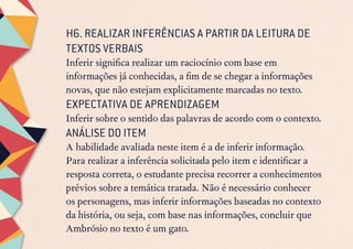 H6. REALIZAR INFERÊNCIAS A PARTIR DA LEITURA DE
TEXTOS VERBAIS
Inferir significa realizar um raciocínio com base em
informações já conhecidas, a fim de se chegar a informações
novas, que não estejam explicitamente marcadas no texto.
EXPECTATIVA DE APRENDIZAGEM
Inferir sobre o sentido das palavras de acordo com o contexto.
ANÁLISE DO ITEM
A habilidade avaliada neste item é a de inferir informação.
Para realizar a inferência solicitada pelo item e identificar a
resposta correta, o estudante precisa recorrer a conhecimentos
prévios sobre a temática tratada. Não é necessário conhecer
os personagens, mas inferir informações baseadas no contexto
da história, ou seja, com base nas informações, concluir que
Ambrósio no texto é um gato.
 
