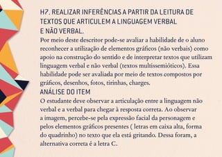 H7. REALIZAR INFERÊNCIAS A PARTIR DA LEITURA DE
TEXTOS QUE ARTICULEM A LINGUAGEM VERBAL
E NÃO VERBAL.
Por meio deste descritor pode-se avaliar a habilidade de o aluno
reconhecer a utilização de elementos gráficos (não verbais) como
apoio na construção do sentido e de interpretar textos que utilizam
linguagem verbal e não verbal (textos multissemióticos). Essa
habilidade pode ser avaliada por meio de textos compostos por
gráficos, desenhos, fotos, tirinhas, charges.
ANÁLISE DO ITEM
O estudante deve observar a articulação entre a linguagem não
verbal e a verbal para chegar à resposta correta. Ao observar
a imagem, percebe-se pela expressão facial da personagem e
pelos elementos gráficos presentes ( letras em caixa alta, forma
do quadrinho) no texto que ela está gritando. Dessa foram, a
alternativa correta é a letra C.
 