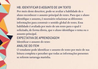 H8. IDENTIFICAR O ASSUNTO DE UM TEXTO
Por meio deste descritor, pode-se avaliar a habilidade de o
aluno reconhecer o assunto principal do texto. Para que o aluno
identifique o assunto, é necessário relacionar as diferentes
informações para construir o sentido global do texto. Essa
habilidade é avaliada por meio de um texto para o qual é
solicitado, de forma direta, que o aluno identifique o tema ou o
assunto principal.
EXPECTATIVA DE APRENDIZAGEM
Identificar o assunto do texto
ANÁLISE DO ITEM
O estudante pode identificar o assunto do texto por meio de sua
leitura completa e perceber que todas as informações presentes
se referem tartaruga marinha.
 