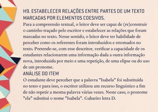 H9. ESTABELECER RELAÇÕES ENTRE PARTES DE UM TEXTO
MARCADAS POR ELEMENTOS COESIVOS.
Para a compreensão textual, o leitor deve ser capaz de (re)construir
o caminho traçado pelo escritor e estabelecer as relações que foram
marcadas no texto. Nesse sentido, o leitor deve ter habilidade de
perceber como os referentes foram introduzidos e retomados no
texto. Pretende-se, com esse descritor, verificar a capacidade de os
estudantes relacionarem uma informação dada a outra informação
nova, introduzida por meio e uma repetição, de uma elipse ou do uso
de um pronome.
ANÁLISE DO ITEM
O estudante deve perceber que a palavra "Isabela" foi substituída
no texto e para isso, o escritor utilizou um recurso linguístico a fim
de não repetir a mesma palavra várias vezes. Neste caso, o pronome
"ela" substitui o nome "Isabela". Gabarito letra D.
 