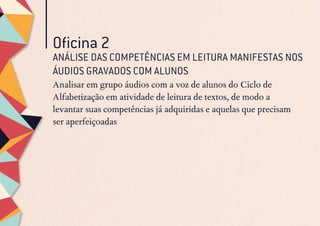 Oficina 2
ANÁLISE DAS COMPETÊNCIAS EM LEITURA MANIFESTAS NOS
ÁUDIOS GRAVADOS COM ALUNOS
Analisar em grupo áudios com a voz de alunos do Ciclo de
Alfabetização em atividade de leitura de textos, de modo a
levantar suas competências já adquiridas e aquelas que precisam
ser aperfeiçoadas
 