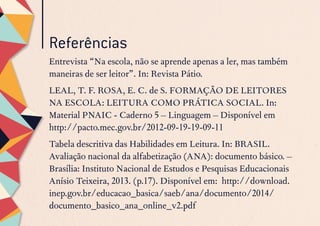Referências
Entrevista “Na escola, não se aprende apenas a ler, mas também
maneiras de ser leitor”. In: Revista Pátio.
LEAL, T. F. ROSA, E. C. de S. FORMAÇÃO DE LEITORES
NA ESCOLA: LEITURA COMO PRÁTICA SOCIAL. In:
Material PNAIC - Caderno 5 – Linguagem – Disponível em
http://pacto.mec.gov.br/2012-09-19-19-09-11
Tabela descritiva das Habilidades em Leitura. In: BRASIL.
Avaliação nacional da alfabetização (ANA): documento básico. –
Brasília: Instituto Nacional de Estudos e Pesquisas Educacionais
Anísio Teixeira, 2013. (p.17). Disponível em: http://download.
inep.gov.br/educacao_basica/saeb/ana/documento/2014/
documento_basico_ana_online_v2.pdf
 