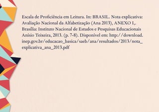 Escala de Proficiência em Leitura. In: BRASIL. Nota explicativa:
Avaliação Nacional da Alfabetização (Ana 2013), ANEXO I,.
Brasília: Instituto Nacional de Estudos e Pesquisas Educacionais
Anísio Teixeira, 2013. (p. 7-8). Disponível em: http://download.
inep.gov.br/educacao_basica/saeb/ana/resultados/2013/nota_
explicativa_ana_2013.pdf
 