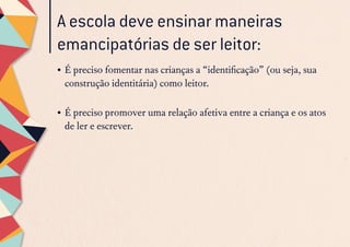 A escola deve ensinar maneiras
emancipatórias de ser leitor:
•	É preciso fomentar nas crianças a “identificação” (ou seja, sua
construção identitária) como leitor.
•	É preciso promover uma relação afetiva entre a criança e os atos
de ler e escrever.
 