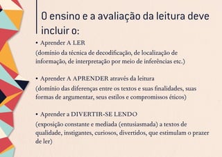 O ensino e a avaliação da leitura deve
incluir o:
•	Aprender A LER
(domínio da técnica de decodificação, de localização de
informação, de interpretação por meio de inferências etc.)
•	Aprender A APRENDER através da leitura
(domínio das diferenças entre os textos e suas finalidades, suas
formas de argumentar, seus estilos e compromissos éticos)
•	Aprender a DIVERTIR-SE LENDO
(exposição constante e mediada (entusiasmada) a textos de
qualidade, instigantes, curiosos, divertidos, que estimulam o prazer
de ler)
 