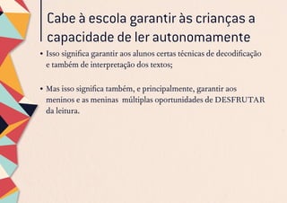 Cabe à escola garantir às crianças a
capacidade de ler autonomamente
•	Isso significa garantir aos alunos certas técnicas de decodificação
e também de interpretação dos textos;
•	Mas isso significa também, e principalmente, garantir aos
meninos e as meninas múltiplas oportunidades de DESFRUTAR
da leitura.
 