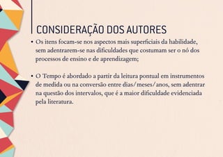 CONSIDERAÇÃO DOS AUTORES
•	Os itens focam-se nos aspectos mais superficiais da habilidade,
sem adentrarem-se nas dificuldades que costumam ser o nó dos
processos de ensino e de aprendizagem;
•	O Tempo é abordado a partir da leitura pontual em instrumentos
de medida ou na conversão entre dias/meses/anos, sem adentrar
na questão dos intervalos, que é a maior dificuldade evidenciada
pela literatura.
 