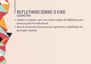 REFLETINDO SOBRE O EIXO
GEOMETRIA
•	Objetivo: analisar o que vem sendo exigido de habilidades geo-
métricas pela Provinha Brasil.
•	Base da construção do pensamento geométrico: habilidades de
percepção espacial;
 