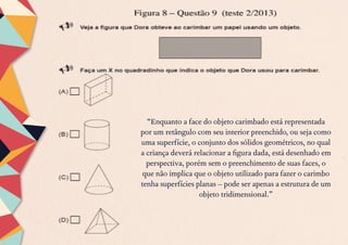 “Enquanto a face do objeto carimbado está representada
por um retângulo com seu interior preenchido, ou seja como
uma superfície, o conjunto dos sólidos geométricos, no qual
a criança deverá relacionar a figura dada, está desenhado em
perspectiva, porém sem o preenchimento de suas faces, o
que não implica que o objeto utilizado para fazer o carimbo
tenha superfícies planas – pode ser apenas a estrutura de um
objeto tridimensional.”
 