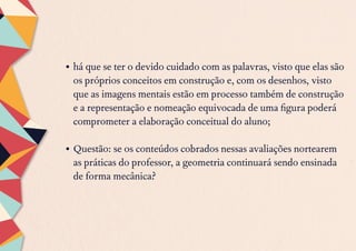 •	há que se ter o devido cuidado com as palavras, visto que elas são
os próprios conceitos em construção e, com os desenhos, visto
que as imagens mentais estão em processo também de construção
e a representação e nomeação equivocada de uma figura poderá
comprometer a elaboração conceitual do aluno;
•	Questão: se os conteúdos cobrados nessas avaliações nortearem
as práticas do professor, a geometria continuará sendo ensinada
de forma mecânica?
 