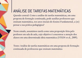 ANÁLISE DE TAREFAS MATEMÁTICAS
Questão central: Como a análise de tarefas matemáticas, em uma
proposta de formação continuada, pode auxiliar professores que
ensinam matemática, nos anos iniciais do Ensino Fundamental, a (re)
pensar a sua prática pedagógica?
Neste estudo, assumimos tarefa como uma proposição feita pelo
professor em sala de aula, cujo objetivo é concentrar a atenção dos
alunos em uma determinada ideia matemática (STEIN et al., 2009).
Texto: Análise de tarefas matemáticas em uma proposta de formação
continuada de professoras que ensinam matemática
 