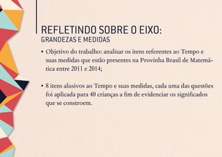 REFLETINDO SOBRE O EIXO:
GRANDEZAS E MEDIDAS
•	Objetivo do trabalho: analisar os itens referentes ao Tempo e
suas medidas que estão presentes na Provinha Brasil de Matemá-
tica entre 2011 e 2014;
•	8 itens alusivos ao Tempo e suas medidas, cada uma das questões
foi aplicada para 40 crianças a fim de evidenciar os significados
que se constroem.
 