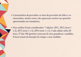 •	Característica da provinha: os itens da provinha são lidos e os
enunciados, muitas vezes, não aparecem escritos nas questões
apresentadas aos estudantes;
•	Para análise foram consideradas: 7 edições: 2011, 2012 (teste 1
e 2), 2013 (teste 1 e 2), 2014 (teste 1 e 2). Cada edição tinha 20
itens. 27 das 140 questões tratavam do eixo grandezas e medidas.
8 itens tratam da duração do tempo e suas medidas.
 