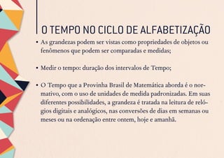 O TEMPO NO CICLO DE ALFABETIZAÇÃO
•	As grandezas podem ser vistas como propriedades de objetos ou
fenômenos que podem ser comparadas e medidas;
•	Medir o tempo: duração dos intervalos de Tempo;
•	O Tempo que a Provinha Brasil de Matemática aborda é o nor-
mativo, com o uso de unidades de medida padronizadas. Em suas
diferentes possibilidades, a grandeza é tratada na leitura de reló-
gios digitais e analógicos, nas conversões de dias em semanas ou
meses ou na ordenação entre ontem, hoje e amanhã.
 