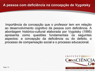 A pessoa com deficiência na concepção de Vygotsky Importância da concepção que o professor tem em relação ao desenvolvimento cognitivo da pessoa com deficiência. A abordagem histórico-cultural elaborada por Vygotsky (1995) apresenta como questões fundamentais os seguintes aspectos: a concepção da deficiência ou do defeito, o processo de compensação social e o processo educacional. 