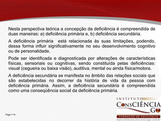 Nesta perspectiva teórica a concepção da deficiência é compreendida de duas maneiras: a) deficiência primária e, b) deficiência secundária.  A deficiência primária  está relacionada às suas limitações, podendo, dessa forma influir significativamente no seu desenvolvimento cognitivo ou de personalidade.  Pode ser identificada e diagnosticada por alterações de características físicas, sensoriais ou cognitivas, sendo constituída pelas deficiências: visual (cegueira ou baixa visão), auditiva, mental ou ainda física/motora.  A deficiência secundária se manifesta no âmbito das relações sociais que são estabelecidas no decorrer da história de vida da pessoa com deficiência primária. Assim, a deficiência secundária é compreendida como uma conseqüência social da deficiência primária. 