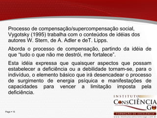 Processo de compensação/supercompensação social, Vygotsky (1995) trabalha com o conteúdos de idéias dos autores W. Stern, de A. Adler e deT. Lipps. Aborda o processo de compensação, partindo da idéia de que “tudo o que não me destrói, me fortalece”.  Esta idéia expressa que quaisquer aspectos que possam estabelecer a deficiência ou a debilidade tornam-se, para o indivíduo, o elemento básico que irá desencadear o processo de surgimento de energia psíquica e manifestações de capacidades para vencer a limitação imposta pela deficiência. 