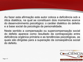 Ao fazer esta afirmação este autor coloca a deficiência sob a ótica  dialética, na qual se constituem dois momentos acerca do desenvolvimento psicológico: o caráter dialético do defeito e a base social da psicologia da personalidade.  Neste sentido a compensação ou supercompensação social do defeito aparece como resultado da contraposição entre deficiência orgânica primária e as tendências psicológicas, as quais são dirigidas para a superação da conseqüência social do defeito. 