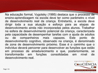 Na educação formal, Vygotsky (1995) destaca que o processo de ensino-aprendizagem na escola deve ter como parâmetro o nível de desenvolvimento real da criança. Entretanto, a escola deve dirigir toda a sua atuação e esforço para as etapas de desenvolvimento ainda não incorporadas pelos alunos. Trabalhar na esfera de desenvolvimento potencial da criança, caracterizada pela capacidade de desempenhar tarefas com a ajuda de adultos ou de companheiros mais capazes. Este ponto de desenvolvimento cognitivo, observado na criança, é denominado de zona de desenvolvimento próximo. Esse é o caminho que o indivíduo deverá percorrer para desenvolver as funções que estão em processo de amadurecimento e que, posteriormente, se transformarão em funções consolidadas em nível de desenvolvimento real.  