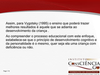 Assim, para Vygotsky (1995) o ensino que poderá trazer melhores resultados é aquele que se adianta ao desenvolvimento da criança . Ao compreender o processo educacional com este enfoque, estabelece-se que o princípio de desenvolvimento cognitivo e da personalidade é o mesmo, quer seja ela uma criança com deficiência ou não. 