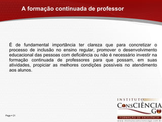 A formação continuada de professor É de fundamental importância ter clareza que para concretizar o processo de inclusão no ensino regular, promover o desenvolvimento educacional das pessoas com deficiência ou não é necessário investir na formação continuada de professores para que possam, em suas atividades, propiciar as melhores condições possíveis no atendimento aos alunos. 